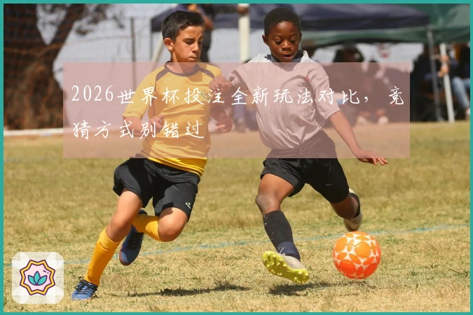 2026世界杯投注全新玩法对比，竞猜方式别错过