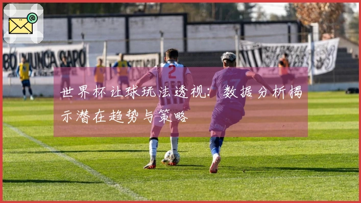 世界杯让球玩法透视：数据分析揭示潜在趋势与策略